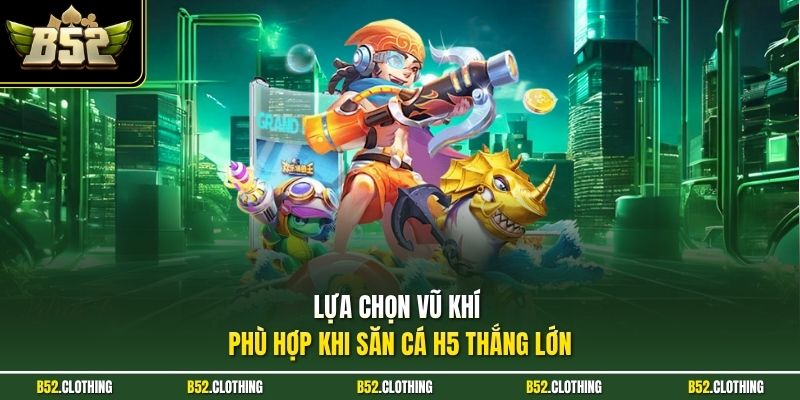 Lựa chọn vũ khí phù hợp khi săn cá H5 thắng lớn